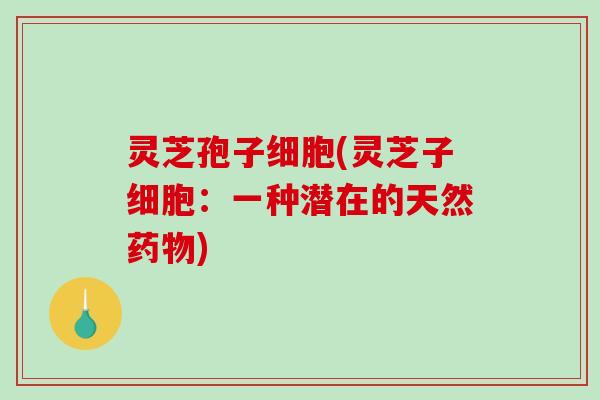 灵芝孢子细胞(灵芝子细胞:一种潜在的天然) 灵芝孢子细胞(灵芝子细胞:一种潜在的天然)