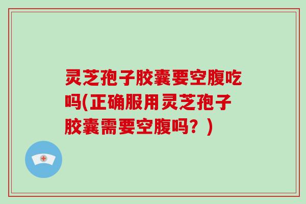 灵芝孢子胶囊要空腹吃吗(正确服用灵芝孢子胶囊需要空腹吗？)