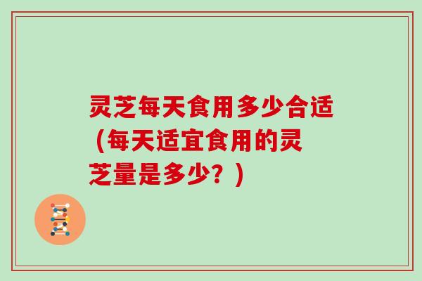 灵芝每天食用多少合适 (每天适宜食用的灵芝量是多少？)