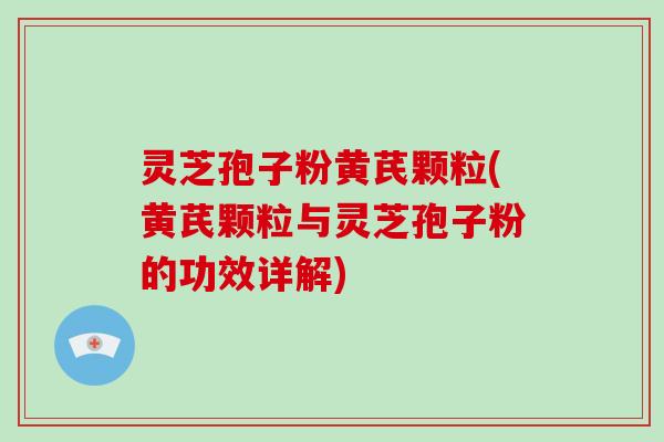 灵芝孢子粉黄芪颗粒(黄芪颗粒与灵芝孢子粉的功效详解)