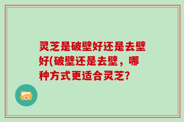 灵芝是破壁好还是去壁好(破壁还是去壁,哪种方式更适合灵芝? 灵芝是破壁好还是去壁好(破壁还是去壁,哪种方式更适合灵芝?