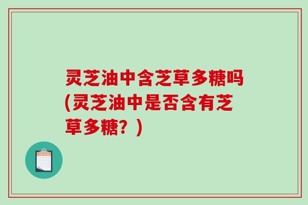 灵芝油中含芝草多糖吗(灵芝油中是否含有芝草多糖?) 灵芝油中含芝草多糖吗(灵芝油中是否含有芝草多糖?)