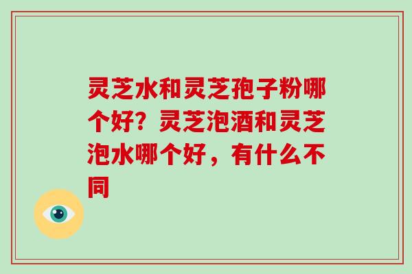 灵芝水和灵芝孢子粉哪个好?灵芝泡酒和灵芝泡水哪个好,有什么不同 灵芝水和灵芝孢子粉哪个好?灵芝泡酒和灵芝泡水哪个好,有什么不同