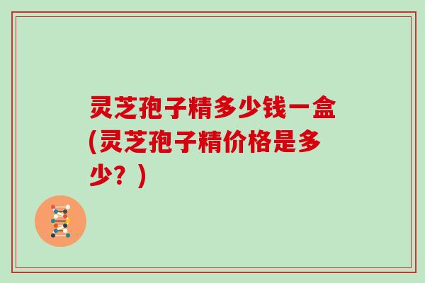 灵芝孢子精多少钱一盒(灵芝孢子精价格是多少?) 灵芝孢子精多少钱一盒(灵芝孢子精价格是多少?)