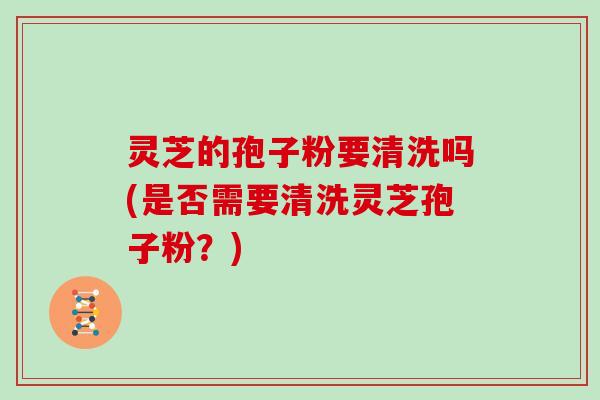 灵芝的孢子粉要清洗吗(是否需要清洗灵芝孢子粉？)