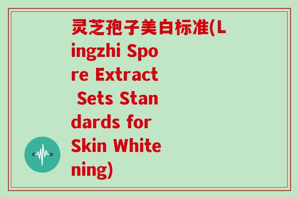 灵芝孢子美白标准(Lingzhi Spore Extract Sets Standards for Skin Whitening)
