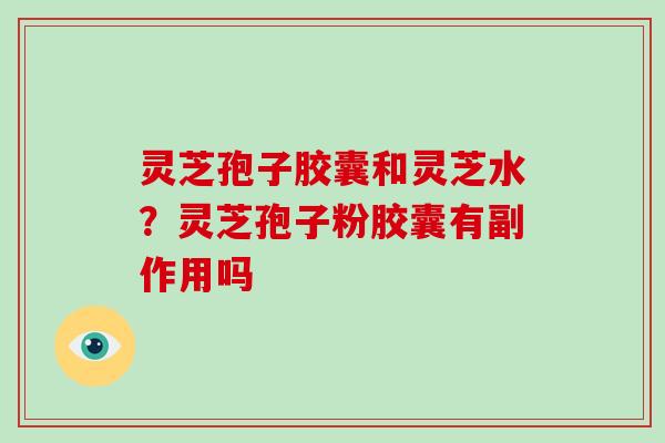 灵芝孢子胶囊和灵芝水?灵芝孢子粉胶囊有副作用吗 灵芝孢子胶囊和灵芝水?灵芝孢子粉胶囊有副作用吗