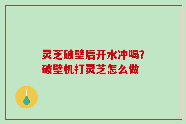 灵芝破壁后开水冲喝？破壁机打灵芝怎么做