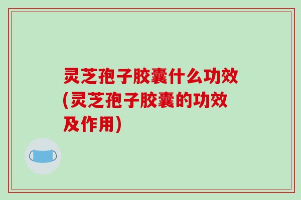 灵芝孢子胶囊什么功效(灵芝孢子胶囊的功效及作用)