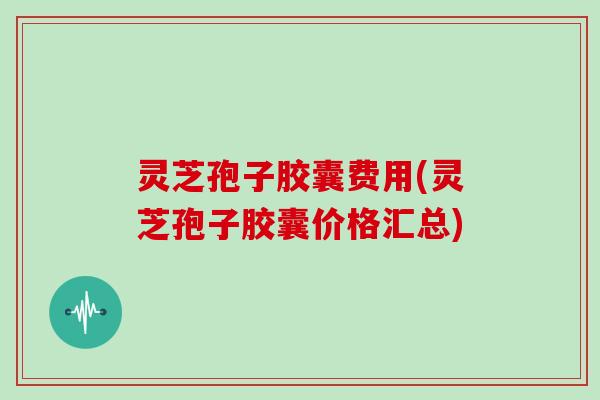 灵芝孢子胶囊费用(灵芝孢子胶囊价格汇总) 灵芝孢子胶囊费用(灵芝孢子胶囊价格汇总)