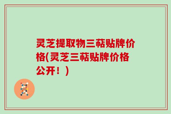 灵芝提取物三萜贴牌价格(灵芝三萜贴牌价格公开！)