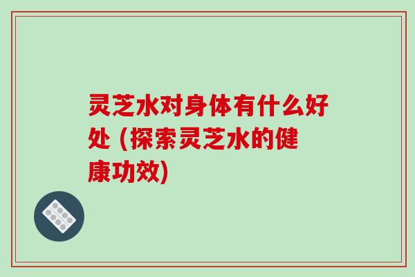 灵芝水对身体有什么好处 (探索灵芝水的健康功效) 灵芝水对身体有什么好处 (探索灵芝水的健康功效)