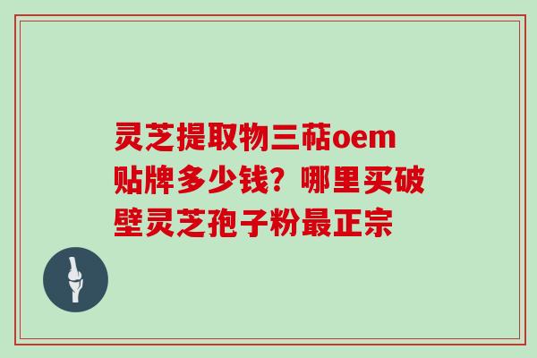 灵芝提取物三萜oem贴牌多少钱?哪里买破壁灵芝孢子粉正宗 灵芝提取物三萜oem贴牌多少钱?哪里买破壁灵芝孢子粉正宗