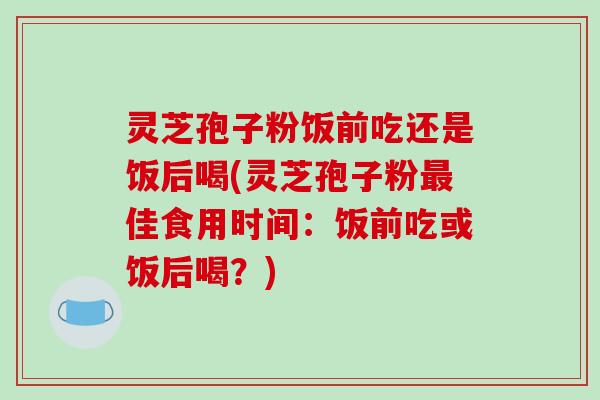 灵芝孢子粉饭前吃还是饭后喝(灵芝孢子粉佳食用时间：饭前吃或饭后喝？)