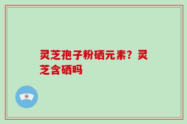 灵芝孢子粉硒元素？灵芝含硒吗