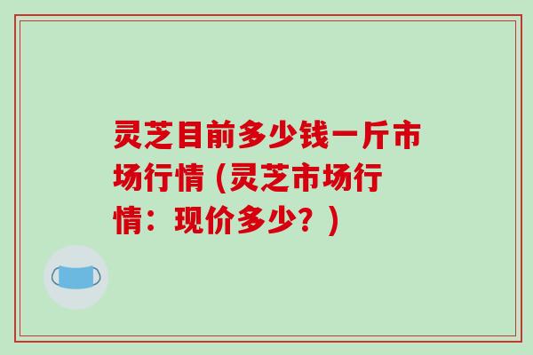 灵芝目前多少钱一斤市场行情 (灵芝市场行情:现价多少?) 灵芝目前多少钱一斤市场行情 (灵芝市场行情:现价多少?)