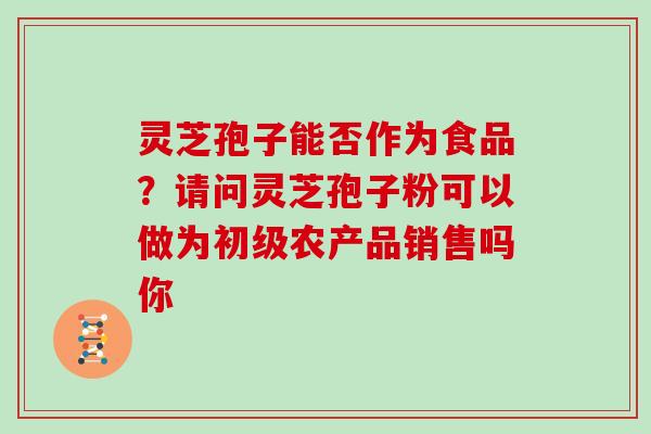 灵芝孢子能否作为食品?请问灵芝孢子粉可以做为初级农产品销售吗你 灵芝孢子能否作为食品?请问灵芝孢子粉可以做为初级农产品销售吗你
