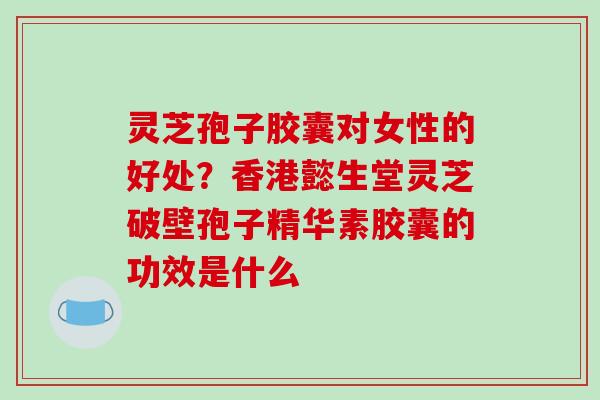 灵芝孢子胶囊对女性的好处？香港懿生堂灵芝破壁孢子精华素胶囊的功效是什么