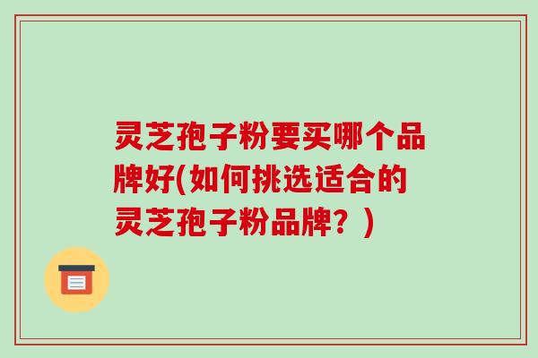 灵芝孢子粉要买哪个品牌好(如何挑选适合的灵芝孢子粉品牌？)