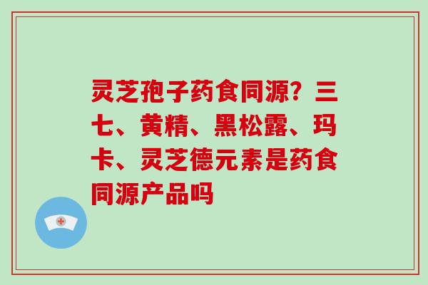 灵芝孢子药食同源?三七、黄精、黑松露、玛卡、灵芝德元素是药食同源产品吗 灵芝孢子药食同源?三七、黄精、黑松露、玛卡、灵芝德元素是药食同源产品吗