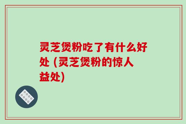 灵芝煲粉吃了有什么好处 (灵芝煲粉的惊人益处) 灵芝煲粉吃了有什么好处 (灵芝煲粉的惊人益处)