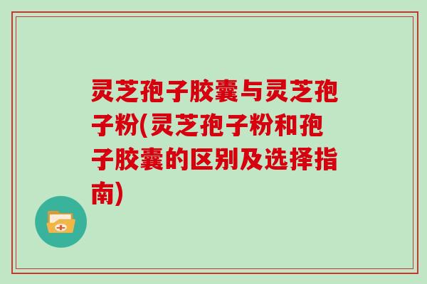 灵芝孢子胶囊与灵芝孢子粉(灵芝孢子粉和孢子胶囊的区别及选择指南) 灵芝孢子胶囊与灵芝孢子粉(灵芝孢子粉和孢子胶囊的区别及选择指南)