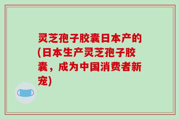 灵芝孢子胶囊日本产的(日本生产灵芝孢子胶囊，成为中国消费者新宠)