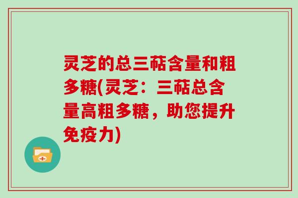 灵芝的总三萜含量和粗多糖(灵芝：三萜总含量高粗多糖，助您提升免疫力)