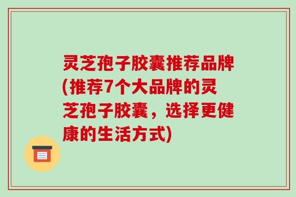 灵芝孢子胶囊推荐品牌(推荐7个大品牌的灵芝孢子胶囊，选择更健康的生活方式)