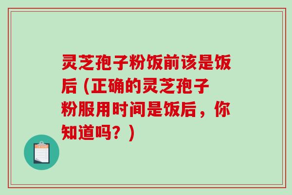 灵芝孢子粉饭前该是饭后 (正确的灵芝孢子粉服用时间是饭后，你知道吗？)