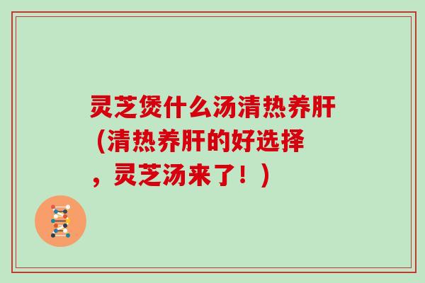 灵芝煲什么汤清热养 (清热养的好选择,灵芝汤来了!) 灵芝煲什么汤清热养 (清热养的好选择,灵芝汤来了!)