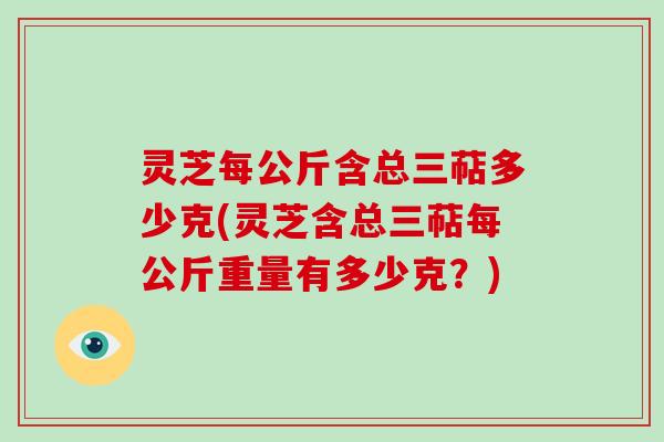 灵芝每公斤含总三萜多少克(灵芝含总三萜每公斤重量有多少克?) 灵芝每公斤含总三萜多少克(灵芝含总三萜每公斤重量有多少克?)