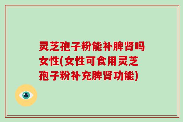 灵芝孢子粉能补脾吗女性(女性可食用灵芝孢子粉补充脾功能)