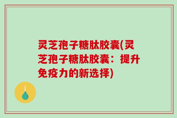 灵芝孢子糖肽胶囊(灵芝孢子糖肽胶囊：提升免疫力的新选择)