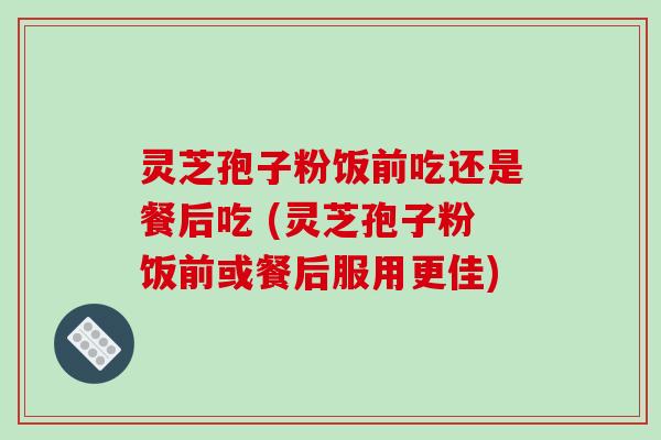 灵芝孢子粉饭前吃还是餐后吃 (灵芝孢子粉饭前或餐后服用更佳) 灵芝孢子粉饭前吃还是餐后吃 (灵芝孢子粉饭前或餐后服用更佳)