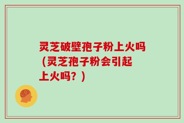 灵芝破壁孢子粉上火吗 (灵芝孢子粉会引起上火吗？)