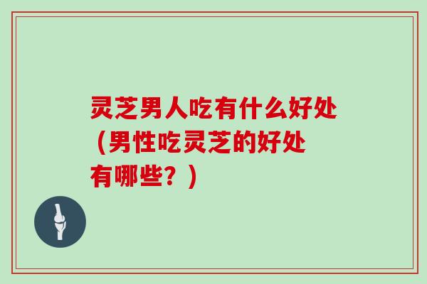 灵芝男人吃有什么好处 (男性吃灵芝的好处有哪些?) 灵芝男人吃有什么好处 (男性吃灵芝的好处有哪些?)