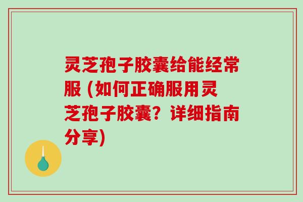 灵芝孢子胶囊给能经常服 (如何正确服用灵芝孢子胶囊？详细指南分享)