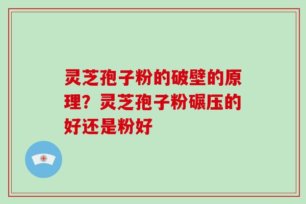 灵芝孢子粉的破壁的原理？灵芝孢子粉碾压的好还是粉好
