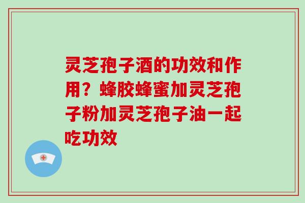 灵芝孢子酒的功效和作用？蜂胶蜂蜜加灵芝孢子粉加灵芝孢子油一起吃功效