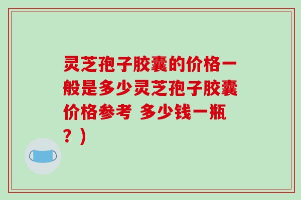 灵芝孢子胶囊的价格一般是多少灵芝孢子胶囊价格参考 多少钱一瓶？)
