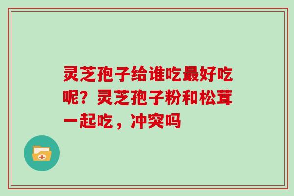 灵芝孢子给谁吃好吃呢？灵芝孢子粉和松茸一起吃，冲突吗