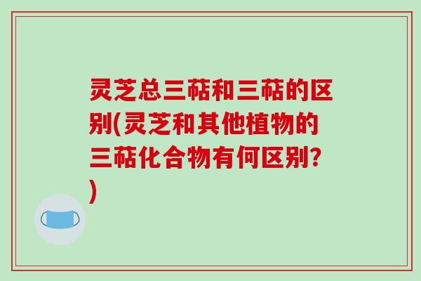 灵芝总三萜和三萜的区别(灵芝和其他植物的三萜化合物有何区别?) 灵芝总三萜和三萜的区别(灵芝和其他植物的三萜化合物有何区别?)