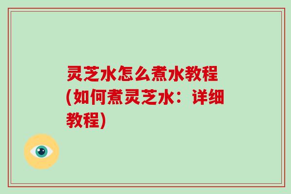 灵芝水怎么煮水教程 (如何煮灵芝水：详细教程)