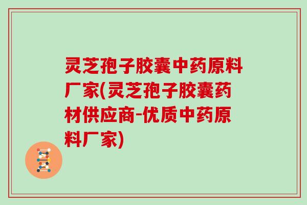 灵芝孢子胶囊原料厂家(灵芝孢子胶囊药材供应商-优质原料厂家)