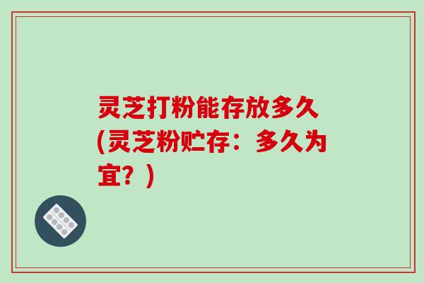 灵芝打粉能存放多久 (灵芝粉贮存：多久为宜？)