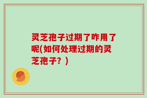 灵芝孢子过期了咋用了呢(如何处理过期的灵芝孢子?) 灵芝孢子过期了咋用了呢(如何处理过期的灵芝孢子?)