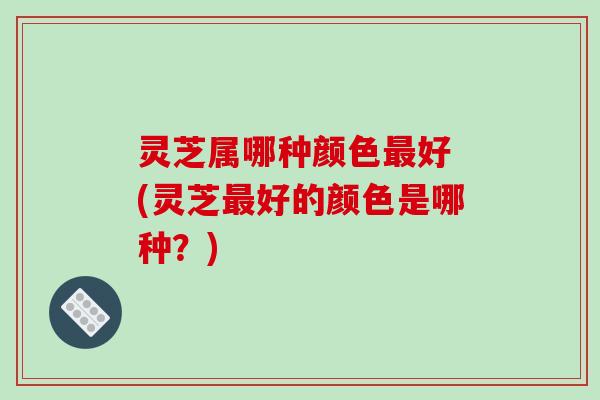 灵芝属哪种颜色好 (灵芝好的颜色是哪种？)