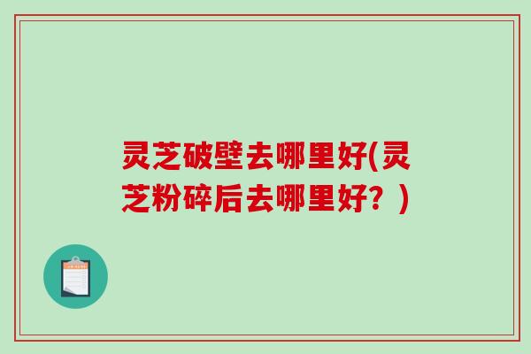 灵芝破壁去哪里好(灵芝粉碎后去哪里好?) 灵芝破壁去哪里好(灵芝粉碎后去哪里好?)