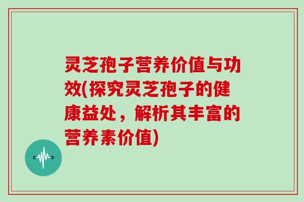 灵芝孢子营养价值与功效(探究灵芝孢子的健康益处，解析其丰富的营养素价值)